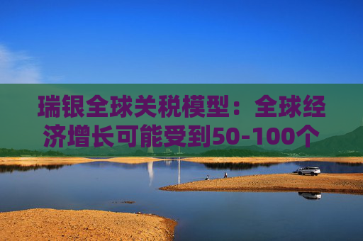 瑞银全球关税模型：全球经济增长可能受到50-100个基点的拖累