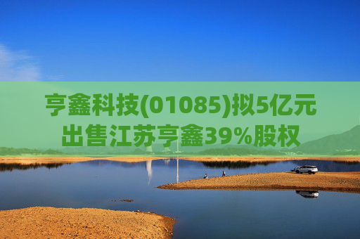 亨鑫科技(01085)拟5亿元出售江苏亨鑫39%股权  第1张