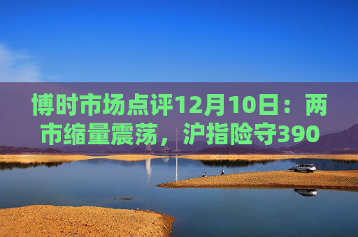 博时市场点评12月10日：两市缩量震荡，沪指险守3900点  第1张