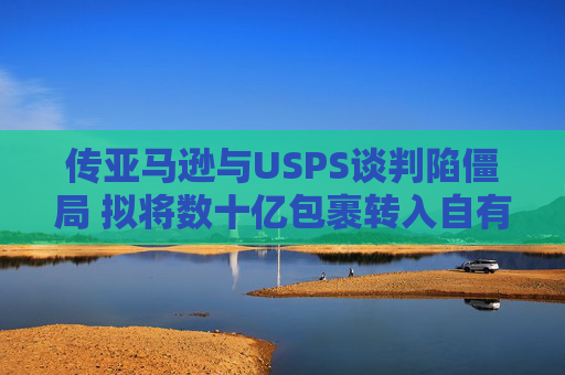 传亚马逊与USPS谈判陷僵局 拟将数十亿包裹转入自有物流网络