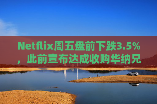 Netflix周五盘前下跌3.5%，此前宣布达成收购华纳兄弟探索公司协议