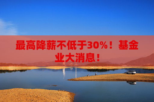 最高降薪不低于30%！基金业大消息！