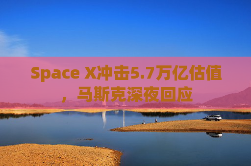 Space X冲击5.7万亿估值,马斯克深夜回应