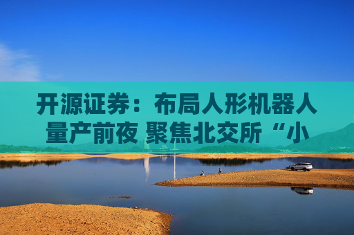 开源证券:布局人形机器人量产前夜 聚焦北交所“小而美”核心标的