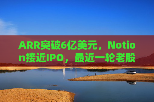 ARR突破6亿美元,Notion接近IPO,最近一轮老股出售估值已达110亿美元