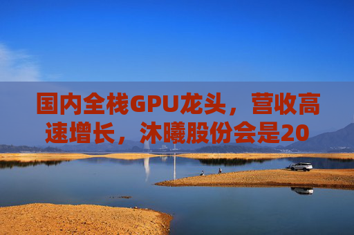 国内全栈GPU龙头，营收高速增长，沐曦股份会是20万元“肉签”吗？