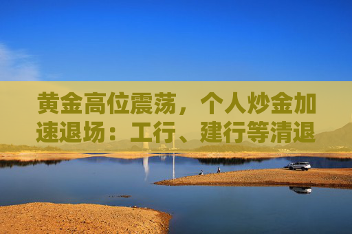 黄金高位震荡,个人炒金加速退场:工行、建行等清退“三无”客户