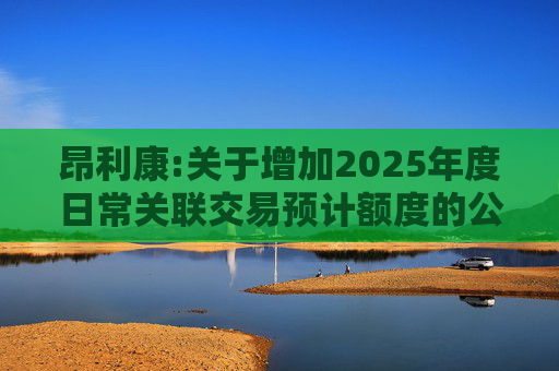 昂利康:关于增加2025年度日常关联交易预计额度的公告