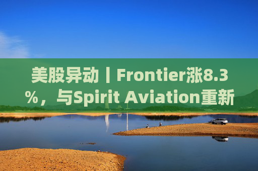 美股异动丨Frontier涨8.3%,与Spirit Aviation重新启动合并谈判