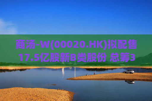 商汤-W(00020.HK)拟配售17.5亿股新B类股份 总筹31.5亿港元