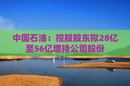 中国石油：控股股东拟28亿至56亿增持公司股份