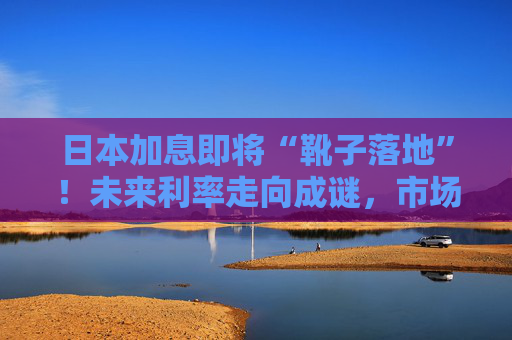 日本加息即将“靴子落地”！未来利率走向成谜，市场神经紧绷