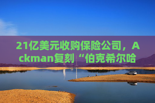 21亿美元收购保险公司，Ackman复刻“伯克希尔哈撒韦”