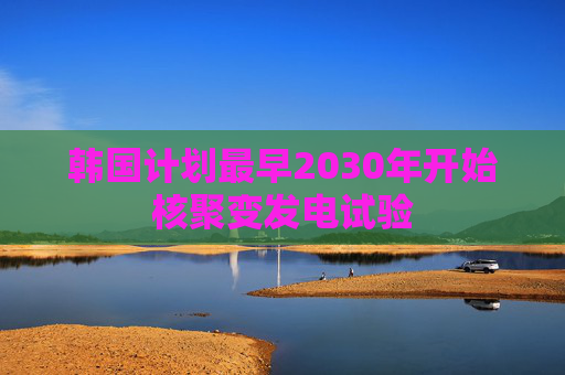 韩国计划最早2030年开始核聚变发电试验  第1张