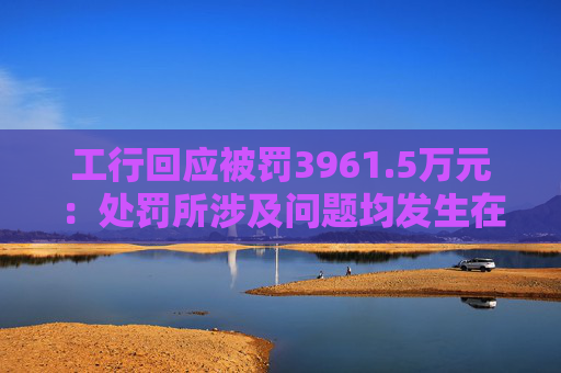 工行回应被罚3961.5万元：处罚所涉及问题均发生在2023年以前，目前均已整改完毕