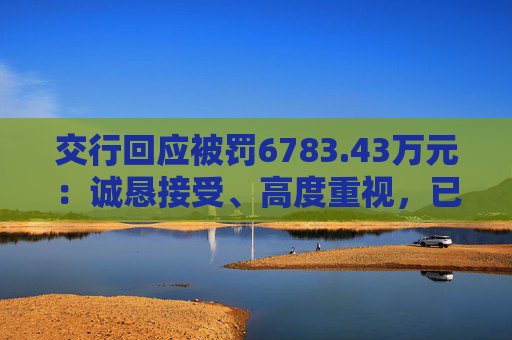 交行回应被罚6783.43万元：诚恳接受、高度重视，已完成整改工作