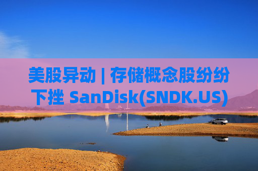 美股异动 | 存储概念股纷纷下挫 SanDisk(SNDK.US)跌超12%