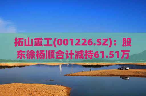 拓山重工(001226.SZ)：股东徐杨顺合计减持61.51万股公司股份