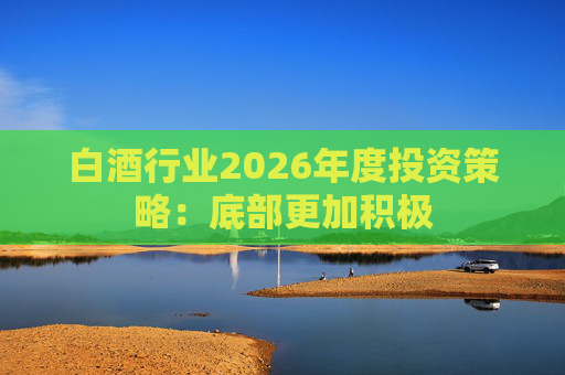 白酒行业2026年度投资策略：底部更加积极