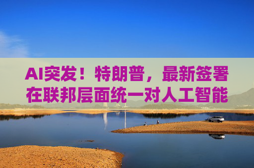 AI突发！特朗普，最新签署在联邦层面统一对人工智能领域的监管规则