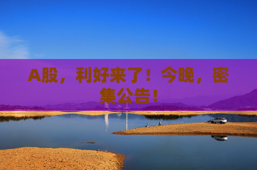 A股，利好来了！今晚，密集公告！