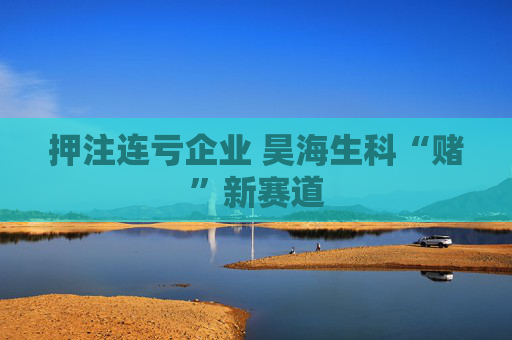 押注连亏企业 昊海生科“赌”新赛道