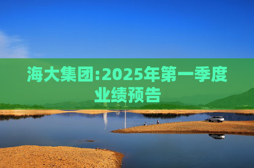 海大集团:2025年第一季度业绩预告
