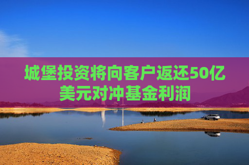 城堡投资将向客户返还50亿美元对冲基金利润
