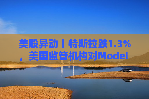 美股异动丨特斯拉跌1.3%，美国监管机构对Model 3展开缺陷调查