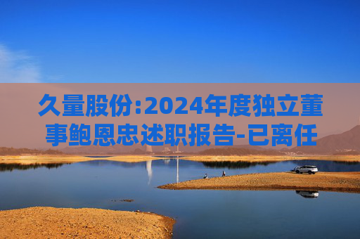 久量股份:2024年度独立董事鲍恩忠述职报告-已离任
