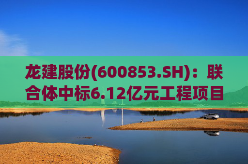 龙建股份(600853.SH)：联合体中标6.12亿元工程项目