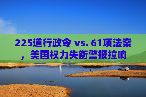 225道行政令 vs. 61项法案，美国权力失衡警报拉响