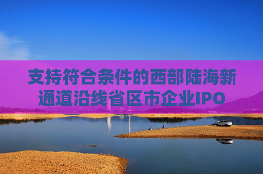 支持符合条件的西部陆海新通道沿线省区市企业IPO