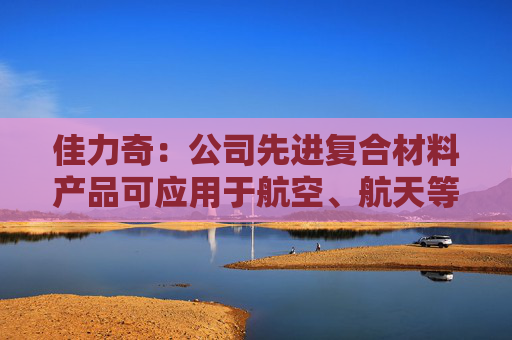 佳力奇：公司先进复合材料产品可应用于航空、航天等领域  第1张