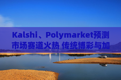 Kalshi、Polymarket预测市场赛道火热 传统博彩与加密平台扎堆入局