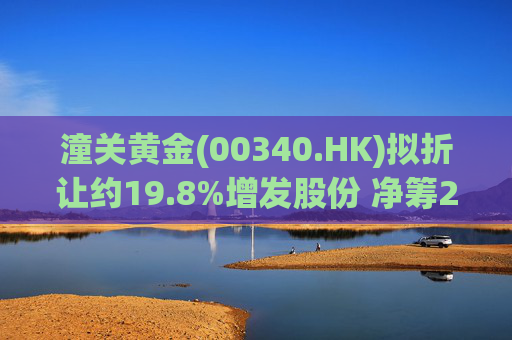 潼关黄金(00340.HK)拟折让约19.8%增发股份 净筹2.25亿港元