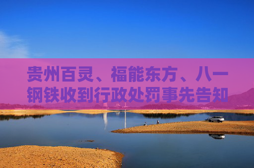 贵州百灵、福能东方、八一钢铁收到行政处罚事先告知书 投资者可索赔