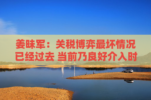 姜昧军：关税博弈最坏情况已经过去 当前乃良好介入时机  第1张