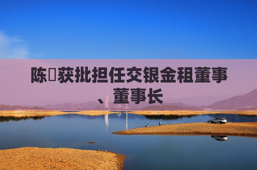 陈隃获批担任交银金租董事、董事长