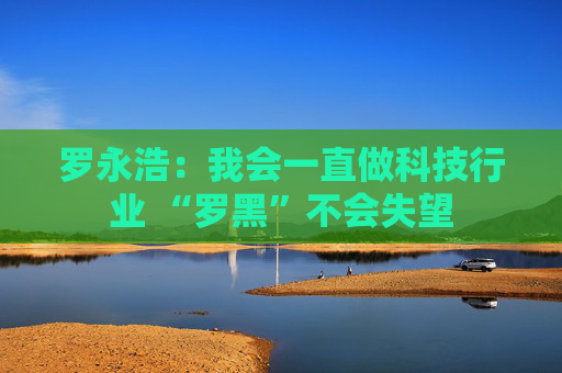 罗永浩：我会一直做科技行业 “罗黑”不会失望  第1张