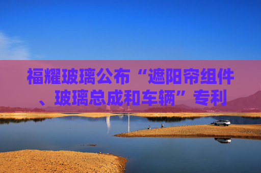 福耀玻璃公布“遮阳帘组件、玻璃总成和车辆”专利  第1张