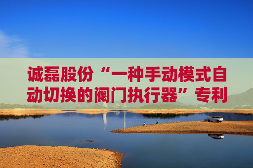 诚磊股份“一种手动模式自动切换的阀门执行器”专利获授权