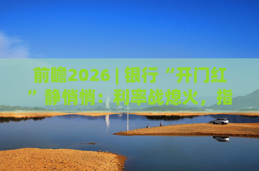 前瞻2026 | 银行“开门红”静悄悄:利率战熄火,指标考核硝烟四起