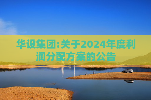 华设集团:关于2024年度利润分配方案的公告  第1张