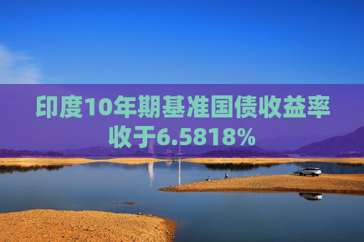 印度10年期基准国债收益率收于6.5818%