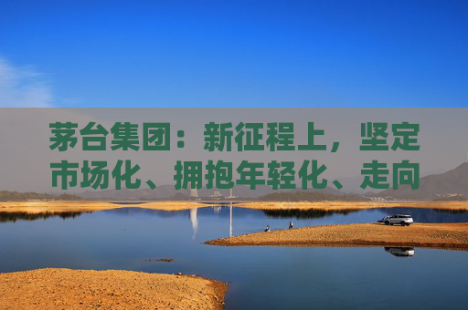 茅台集团:新征程上,坚定市场化、拥抱年轻化、走向国际化