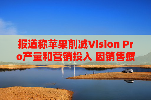 报道称苹果削减Vision Pro产量和营销投入 因销售疲软