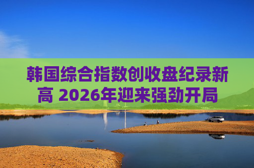 韩国综合指数创收盘纪录新高 2026年迎来强劲开局 第1张 韩国综合指数创收盘纪录新高 2026年迎来强劲开局 第1张