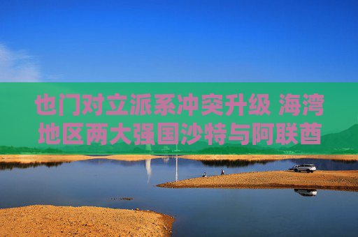也门对立派系冲突升级 海湾地区两大强国沙特与阿联酋的裂痕加深