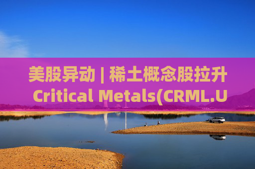 美股异动 | 稀土概念股拉升 Critical Metals(CRML.US)涨超13%